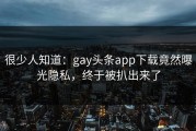 很少人知道：gay头条app下载竟然曝光隐私，终于被扒出来了
