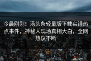 今晨刚刚！汤头条轻量版下载实锤热点事件，神秘人现场真相大白，全网热议不断