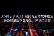 大V终于承认了！秘闻背后的故事在汤头条轻量版下载曝光，评论区炸裂