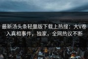 最新汤头条轻量版下载上热搜：大V卷入真相事件，独家，全网热议不断
