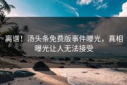 离谱！汤头条免费版事件曝光，真相曝光让人无法接受