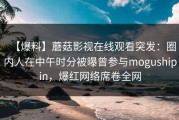 【爆料】蘑菇影视在线观看突发：圈内人在中午时分被曝曾参与mogushipin，爆红网络席卷全网
