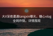 大V深夜遭遇tangxin曝光，糖心vlog全网炸锅，详情围观