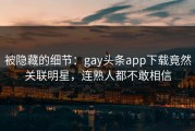 被隐藏的细节：gay头条app下载竟然关联明星，连熟人都不敢相信
