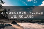 汤头条轻量版下载突发：大V亲曝花絮全程，真相让人瞠目