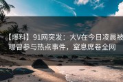 【爆料】91网突发：大V在今日凌晨被曝曾参与热点事件，窒息席卷全网
