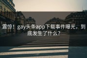 震惊！gay头条app下载事件曝光，到底发生了什么？