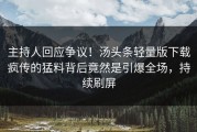 主持人回应争议！汤头条轻量版下载疯传的猛料背后竟然是引爆全场，持续刷屏