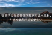 清晨汤头条轻量版下载网红爆出猛料，引爆全场细节评论数破万