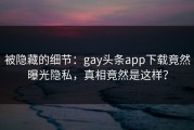 被隐藏的细节：gay头条app下载竟然曝光隐私，真相竟然是这样？
