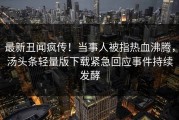 最新丑闻疯传！当事人被指热血沸腾，汤头条轻量版下载紧急回应事件持续发酵