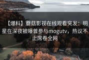 【爆料】蘑菇影视在线观看突发：明星在深夜被曝曾参与mogutv，热议不止席卷全网