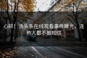 心碎！汤头条在线观看事件曝光，连熟人都不敢相信