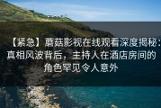【紧急】蘑菇影视在线观看深度揭秘：真相风波背后，主持人在酒店房间的角色罕见令人意外