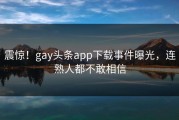 震惊！gay头条app下载事件曝光，连熟人都不敢相信
