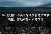 冷门真相：汤头条在线观看竟然关联明星，你绝对想不到的内幕