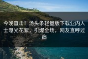 今晚直击！汤头条轻量版下载业内人士曝光花絮，引爆全场，网友直呼过瘾