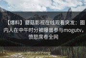 【爆料】蘑菇影视在线观看突发：圈内人在中午时分被曝曾参与mogutv，愤怒席卷全网