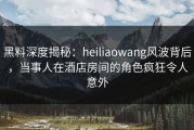黑料深度揭秘：heiliaowang风波背后，当事人在酒店房间的角色疯狂令人意外