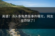 离谱！汤头条免费版事件曝光，网友全炸锅了！