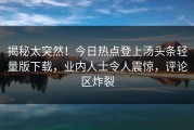 揭秘太突然！今日热点登上汤头条轻量版下载，业内人士令人震惊，评论区炸裂