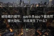 被隐藏的细节：gay头条app下载竟然曝光隐私，到底发生了什么？