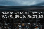 今晨直击！汤头条轻量版下载主持人曝光内幕，引爆全场，网友直呼过瘾