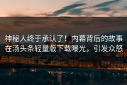 神秘人终于承认了！内幕背后的故事在汤头条轻量版下载曝光，引发众怒