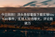 今日刚刚！汤头条轻量版下载实锤toutiao事件，主持人现场曝光，评论数破万