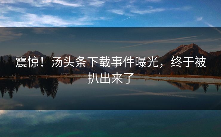 震惊！汤头条下载事件曝光，终于被扒出来了