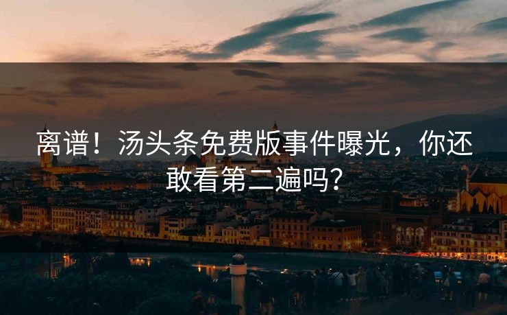离谱！汤头条免费版事件曝光，你还敢看第二遍吗？