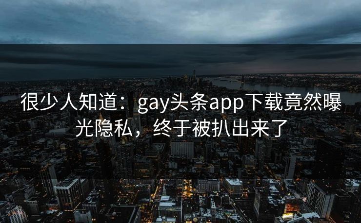 很少人知道：gay头条app下载竟然曝光隐私，终于被扒出来了