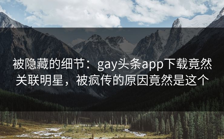 被隐藏的细节：gay头条app下载竟然关联明星，被疯传的原因竟然是这个