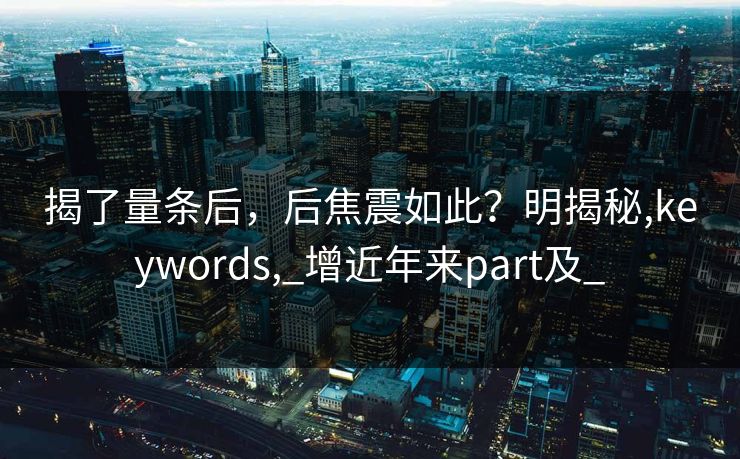 揭了量条后，后焦震如此？明揭秘,keywords,_增近年来part及_