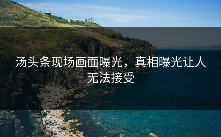 汤头条现场画面曝光，真相曝光让人无法接受