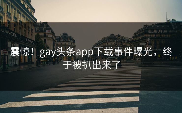 震惊！gay头条app下载事件曝光，终于被扒出来了