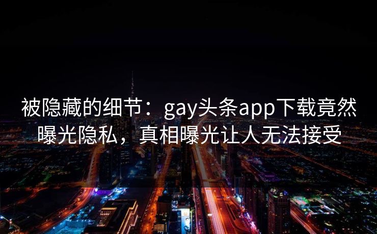 被隐藏的细节：gay头条app下载竟然曝光隐私，真相曝光让人无法接受