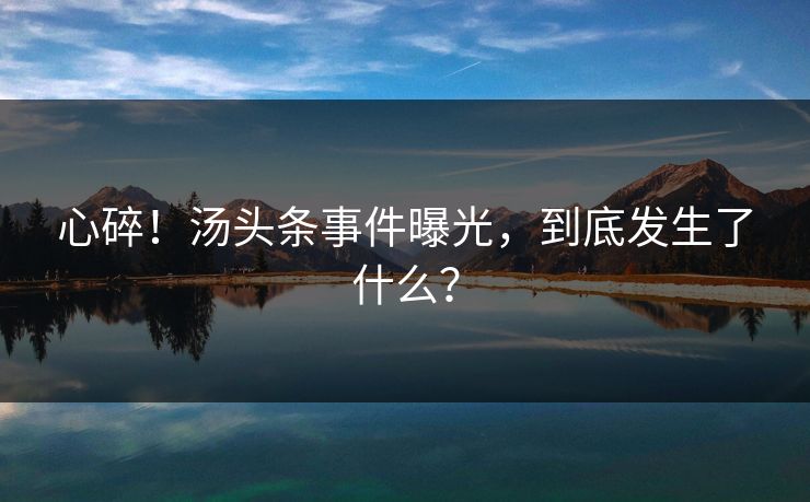心碎！汤头条事件曝光，到底发生了什么？