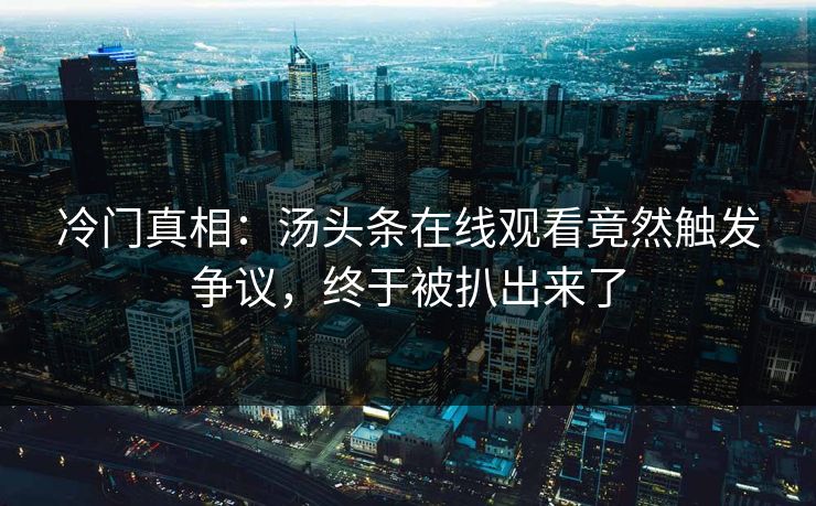 冷门真相：汤头条在线观看竟然触发争议，终于被扒出来了
