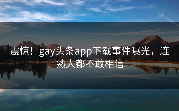 震惊！gay头条app下载事件曝光，连熟人都不敢相信