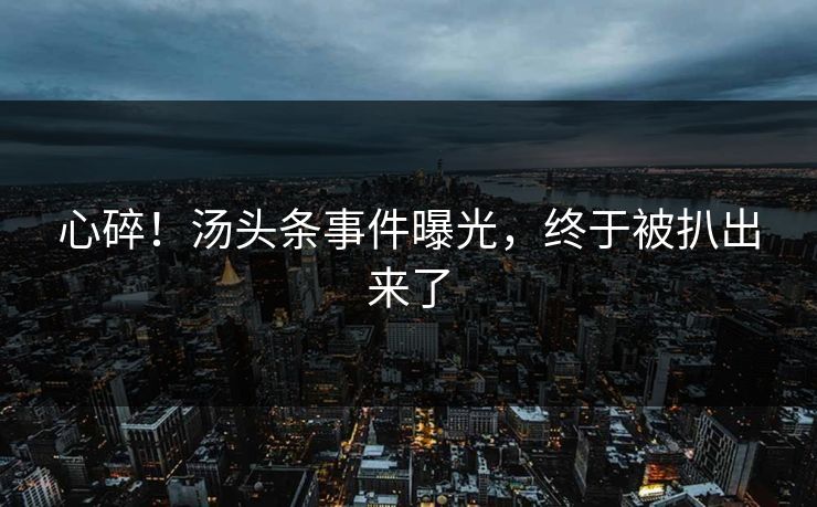 心碎！汤头条事件曝光，终于被扒出来了