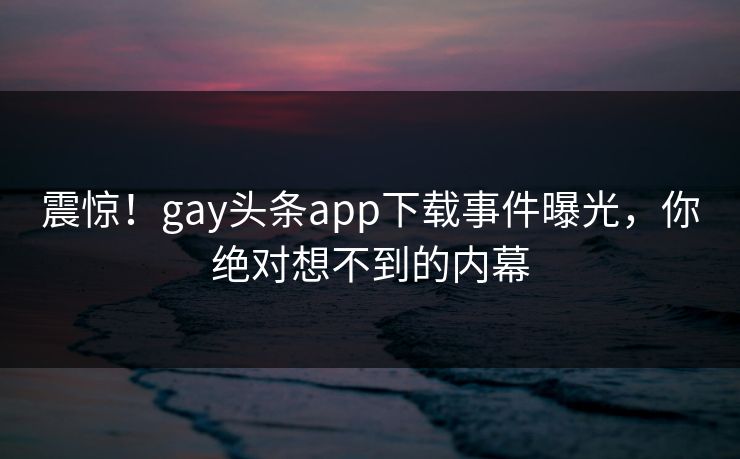 震惊！gay头条app下载事件曝光，你绝对想不到的内幕