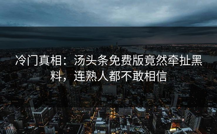 冷门真相：汤头条免费版竟然牵扯黑料，连熟人都不敢相信