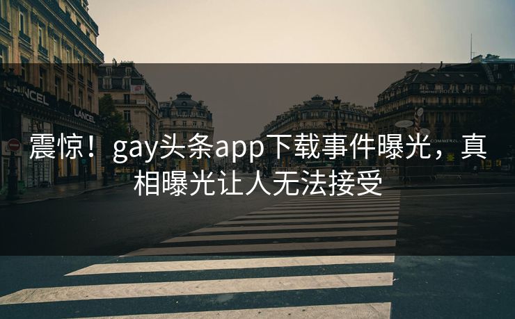震惊！gay头条app下载事件曝光，真相曝光让人无法接受