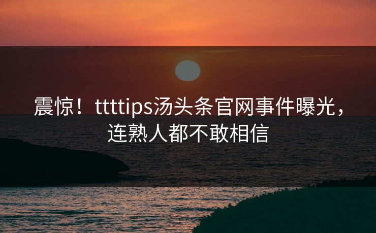 震惊！ttttips汤头条官网事件曝光，连熟人都不敢相信