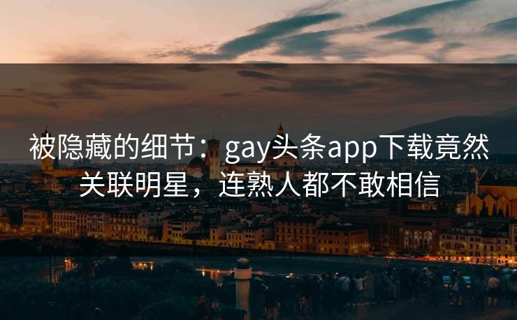 被隐藏的细节：gay头条app下载竟然关联明星，连熟人都不敢相信
