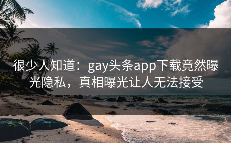 很少人知道：gay头条app下载竟然曝光隐私，真相曝光让人无法接受