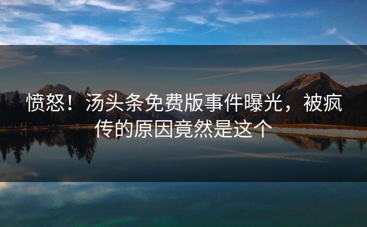 愤怒！汤头条免费版事件曝光，被疯传的原因竟然是这个