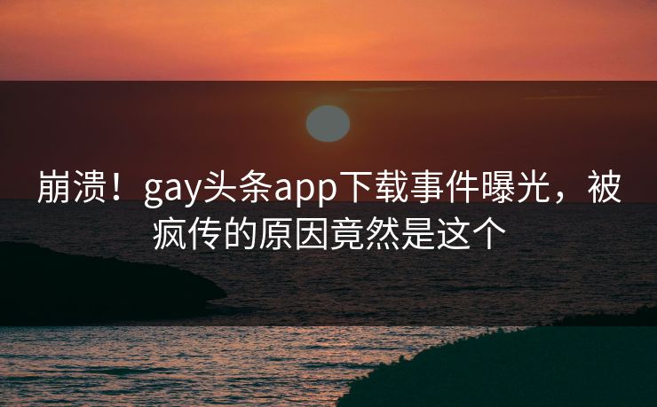 崩溃！gay头条app下载事件曝光，被疯传的原因竟然是这个