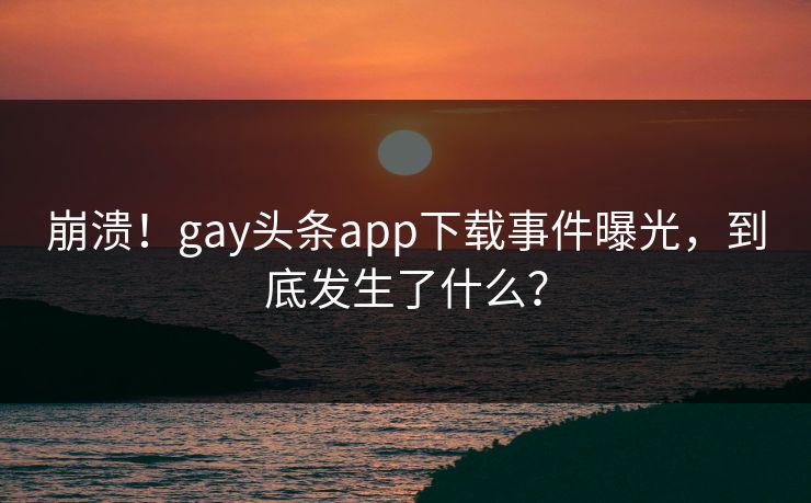 崩溃！gay头条app下载事件曝光，到底发生了什么？
